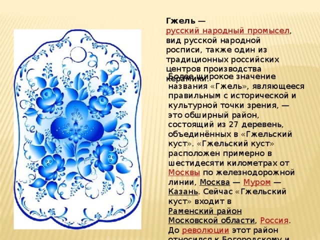Гжель  —  русский народный промысел , вид русской народной росписи, также один из традиционных российских центров производства керамики. Более широкое значение названия «Гжель», являющееся правильным с исторической и культурной точки зрения, — это обширный район, состоящий из 27 деревень, объединённых в «Гжельский куст». «Гжельский куст» расположен примерно в шестидесяти километрах от  Москвы  по железнодорожной линии,  Москва  —  Муром  —  Казань . Сейчас «Гжельский куст» входит в  Раменский район   Московской области ,  Россия . До  революции  этот район относился к  Богородскому  и  Бронницкому   уездам . 