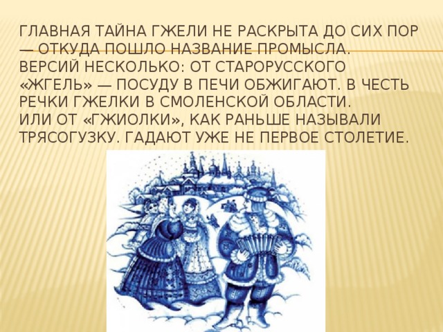 Главная тайна гжели не раскрыта до сих пор — откуда пошло название промысла.   Версий несколько: от старорусского «жгель» — посуду в печи обжигают. В честь речки Гжелки в Смоленской области.   Или от «гжиолки», как раньше называли трясогузку. Гадают уже не первое столетие. 