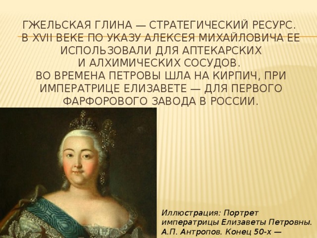 Гжельская глина — стратегический ресурс.   В ХVII веке по указу Алексея Михайловича ее использовали для аптекарских и алхимических сосудов.   Во времена Петровы шла на кирпич, при императрице Елизавете — для первого фарфорового завода в России. Иллюстрация: Портрет императрицы Елизаветы Петровны. А.П. Антропов. Конец 50-х — начало 60-х годов XVIII века 