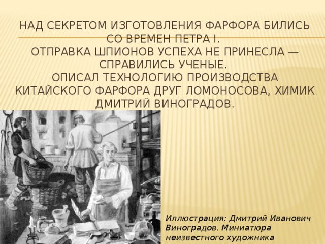 Над секретом изготовления фарфора бились со времен Петра I.   Отправка шпионов успеха не принесла — справились ученые.   Описал технологию производства китайского фарфора друг Ломоносова, химик Дмитрий Виноградов. Иллюстрация: Дмитрий Иванович Виноградов. Миниатюра неизвестного художника 