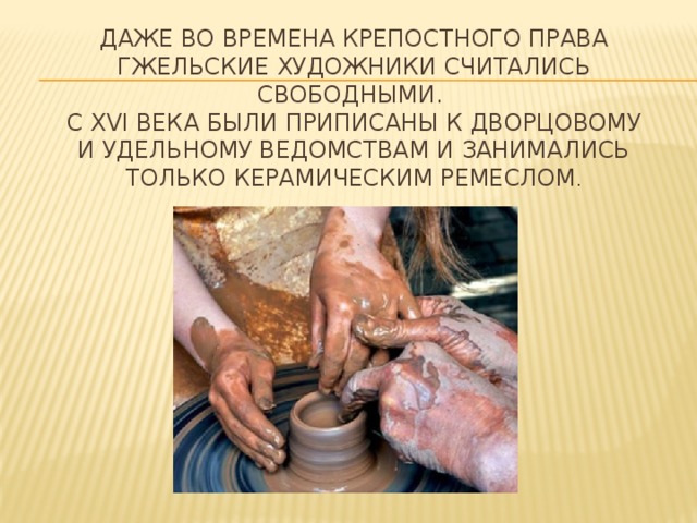 Даже во времена крепостного права гжельские художники считались свободными.   С ХVI века были приписаны к Дворцовому и Удельному ведомствам и занимались только керамическим ремеслом . 
