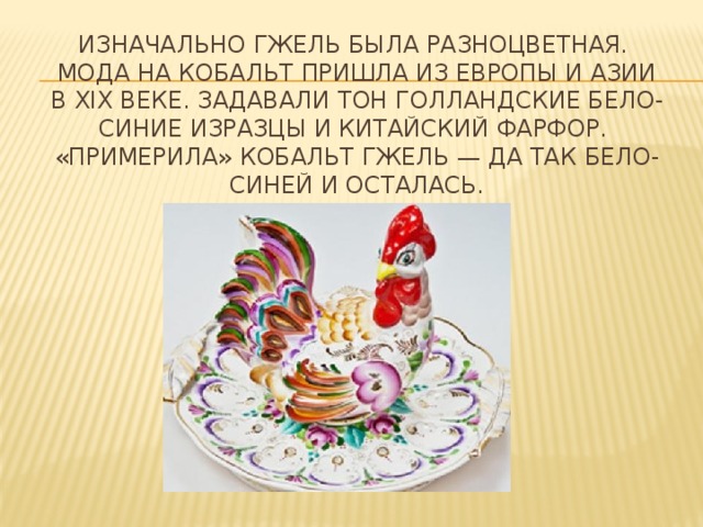 Изначально гжель была разноцветная.   Мода на кобальт пришла из Европы и Азии в ХIХ веке. Задавали тон голландские бело-синие изразцы и китайский фарфор.   «Примерила» кобальт гжель — да так бело-синей и осталась. 