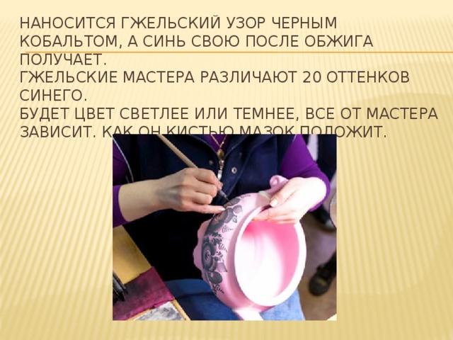 Наносится гжельский узор черным кобальтом, а синь свою после обжига получает.  Гжельские мастера различают 20 оттенков синего.   Будет цвет светлее или темнее, все от мастера зависит. Как он кистью мазок положит. 
