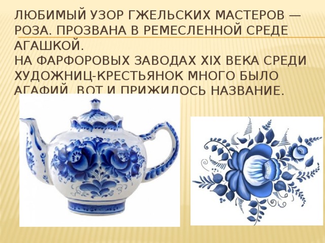 Любимый узор гжельских мастеров — роза. Прозвана в ремесленной среде Агашкой.   На фарфоровых заводах ХIХ века среди художниц-крестьянок много было Агафий. Вот и прижилось название. 