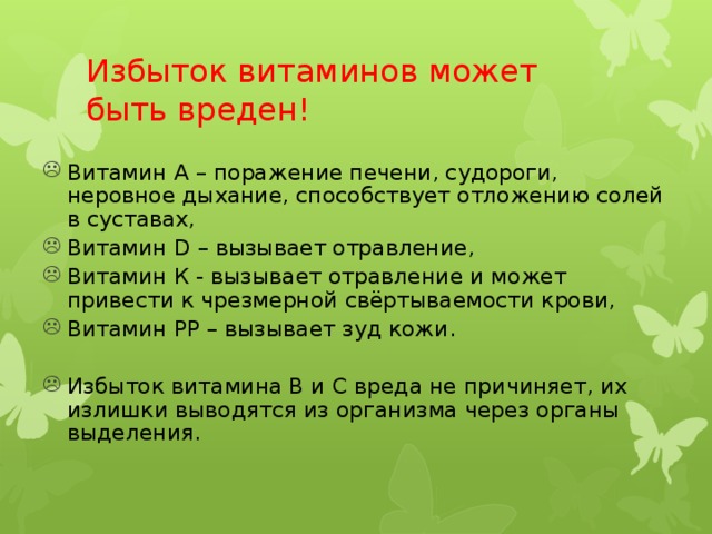 Избыток витаминов может быть вреден! Витамин А – поражение печени, судороги, неровное дыхание, способствует отложению солей в суставах, Витамин D – вызывает отравление, Витамин К - вызывает отравление и может привести к чрезмерной свёртываемости крови, Витамин РР – вызывает зуд кожи. Избыток витамина В и С вреда не причиняет, их излишки выводятся из организма через органы выделения. 