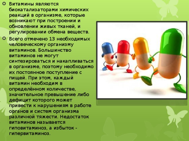 Витамины являются биокатализаторами химических реакций в организме, которые возникают при построении и обновлении живых тканей, и регулировании обмена веществ. Всего отмечено 13 необходимых человеческому организму витаминов. Большинство витаминов не могут синтезироваться и накапливаться в организме, поэтому необходимо их постоянное поступление с пищей. При этом, каждый витамин необходим в определённом количестве, значительное превышение либо дефицит которого может привести к нарушениям в работе органов и систем организма различной тяжести. Недостаток витаминов называется гиповитаминоз, а избыток - гипервитаминоз. 