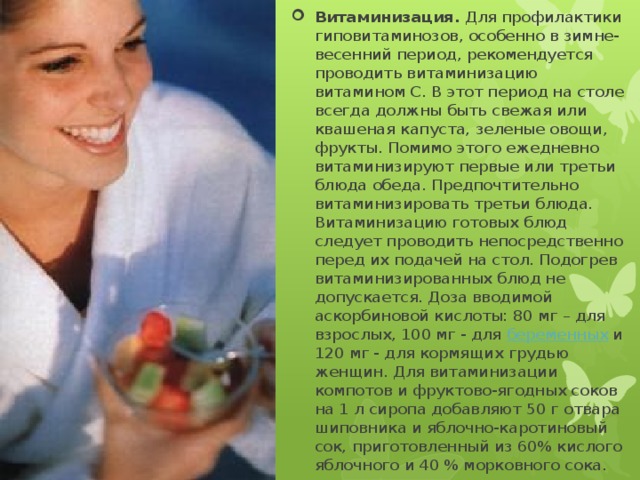 Витаминизация.  Для профилактики гиповитаминозов, особенно в зимне-весенний период, рекомендуется проводить витаминизацию витамином С. В этот период на столе всегда должны быть свежая или квашеная капуста, зеленые овощи, фрукты. Помимо этого ежедневно витаминизируют первые или третьи блюда обеда. Предпочтительно витаминизировать третьи блюда. Витаминизацию готовых блюд следует проводить непосредственно перед их подачей на стол. Подогрев витаминизированных блюд не допускается. Доза вводимой аскорбиновой кислоты: 80 мг – для взрослых, 100 мг - для  беременных  и 120 мг - для кормящих грудью женщин. Для витаминизации компотов и фруктово-ягодных соков на 1 л сиропа добавляют 50 г отвара шиповника и яблочно-каротиновый сок, приготовленный из 60% кислого яблочного и 40 % морковного сока. 