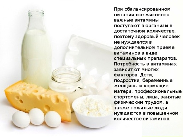 При сбалансированном питании все жизненно важные витамины поступают в организм в достаточном количестве, поэтому здоровый человек не нуждается в дополнительном приеме витаминов в виде специальных препаратов. Потребность в витаминах зависит от многих факторов. Дети, подростки, беременные женщины и кормящие матери, профессиональные спортсмены, лица, занятые физическим трудом, а также пожилые люди нуждаются в повышенном количестве витаминов. 