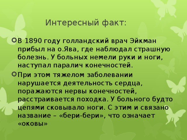 Интересный факт: В 1890 году голландский врач Эйкман прибыл на о.Ява, где наблюдал страшную болезнь. У больных немели руки и ноги, наступал паралич конечностей. При этом тяжелом заболевании нарушается деятельность сердца, поражаются нервы конечностей, расстраивается походка. У больного будто цепями сковывало ноги. С этим и связано название – «бери-бери», что означает «оковы» 
