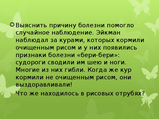 Выяснить причину болезни помогло случайное наблюдение. Эйкман наблюдал за курами, которых кормили очищенным рисом и у них появились признаки болезни «бери-бери»: судороги сводили им шею и ноги. Многие из них гибли. Когда же кур кормили не очищенным рисом, они выздоравливали!  Что же находилось в рисовых отрубях? 