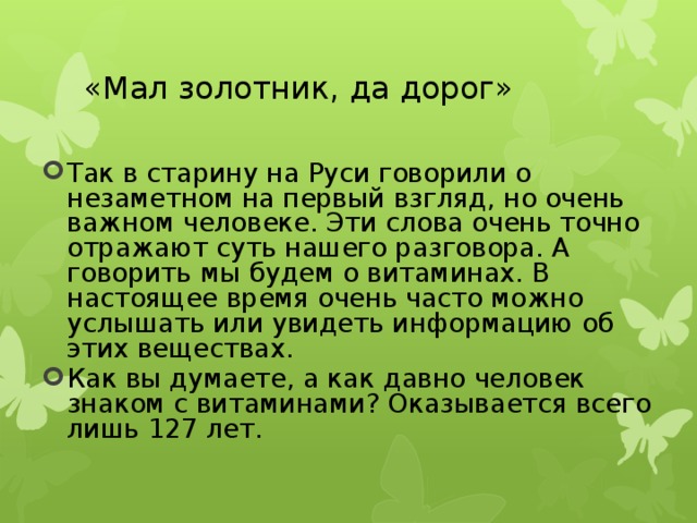 «Мал золотник, да дорог» Так в старину на Руси говорили о незаметном на первый взгляд, но очень важном человеке. Эти слова очень точно отражают суть нашего разговора. А говорить мы будем о витаминах. В настоящее время очень часто можно услышать или увидеть информацию об этих веществах. Как вы думаете, а как давно человек знаком с витаминами? Оказывается всего лишь 127 лет. 