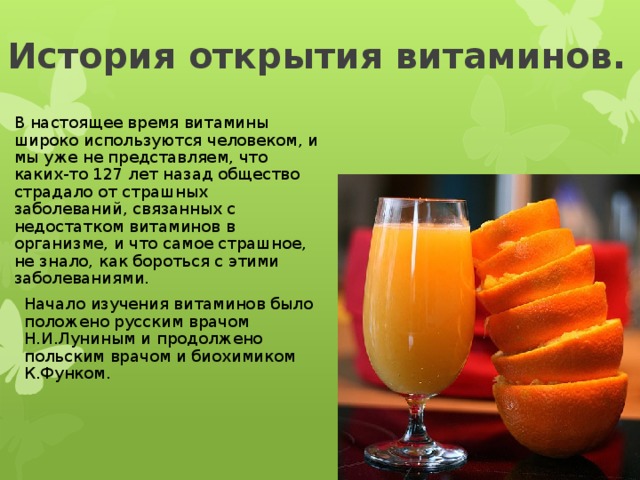 История открытия витаминов. В настоящее время витамины широко используются человеком, и мы уже не представляем, что каких-то 127 лет назад общество страдало от страшных заболеваний, связанных с недостатком витаминов в организме, и что самое страшное, не знало, как бороться с этими заболеваниями. Начало изучения витаминов было положено русским врачом Н.И.Луниным и продолжено польским врачом и биохимиком К.Функом. 