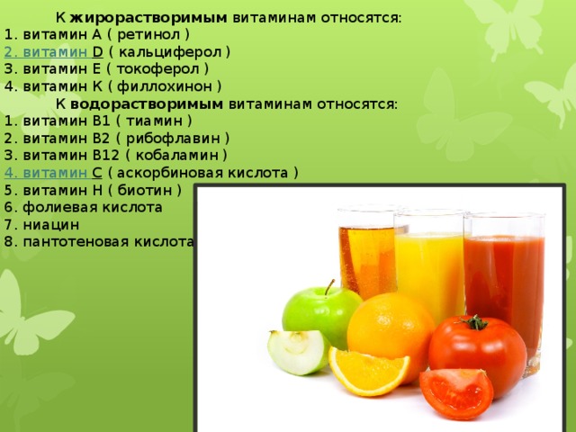  К  жирорастворимым  витаминам относятся: 1. витамин А ( ретинол ) 2. витамин D   ( кальциферол ) 3. витамин Е ( токоферол ) 4. витамин К ( филлохинон )  К  водорастворимым  витаминам относятся: 1. витамин В1 ( тиамин ) 2. витамин В2 ( рибофлавин ) 3. витамин В12 ( кобаламин ) 4. витамин С   ( аскорбиновая кислота ) 5. витамин Н ( биотин ) 6. фолиевая кислота 7. ниацин 8. пантотеновая кислота 