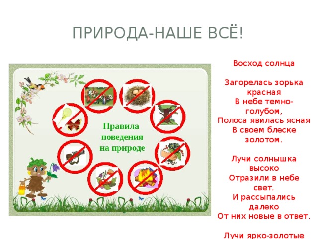 Природа-наше всЁ! Восход солнца Загорелась зорька красная В небе темно-голубом, Полоса явилась ясная В своем блеске золотом. Лучи солнышка высоко Отразили в небе свет. И рассыпались далеко От них новые в ответ. Лучи ярко-золотые Осветили землю вдруг. Небеса уж голубые Расстилаются вокруг. 