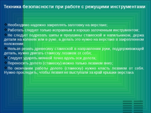 Техника безопасности при работе с режущими инструментами Необходимо надежно закреплять заготовку на верстаке; Работать следует только исправным и хорошо заточенным инструментом; Не следует подрезать шипы и проушины стамеской и напильником, держа детали на коленях или в руке, а делать это нужно на верстаке в закрепленном положении; Нельзя резать древесину стамеской в направлении руки, поддерживающей деталь, нужно двигать стамеску лезвием от себя; Следует ударять киянкой точно вдоль оси долота; Переносить долото (стамеску) можно только лезвием вниз; По окончании работы долото (стамеску) нужно класть лезвием от себя. Нужно проследить, чтобы лезвия не выступали за край крышки верстака 