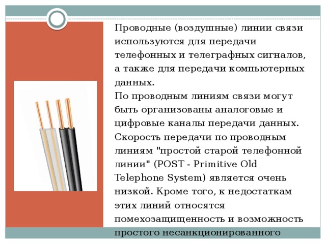 Проводные (воздушные) линии связи используются для передачи телефонных и телеграфных сигналов, а также для передачи компьютерных данных.  По проводным линиям связи могут быть организованы аналоговые и цифровые каналы передачи данных. Скорость передачи по проводным линиям 