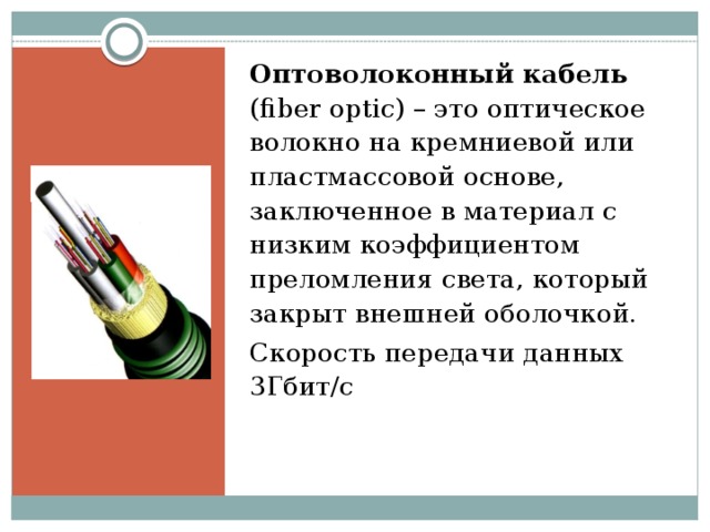 Оптоволоконный кабель (fiber optic) – это оптическое волокно на кремниевой или пластмассовой основе, заключенное в материал с низким коэффициентом преломления света, который закрыт внешней оболочкой. Скорость передачи данных 3Гбит/c    