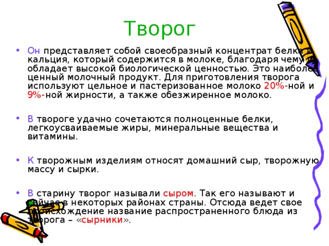 Творог Он представляет собой своеобразный концентрат белка и кальция, который содержится в молоке, благодаря чему и обладает высокой биологической ценностью. Это наиболее ценный молочный продукт. Для приготовления творога используют цельное и пастеризованное молоко 20%- ной и 9%- ной жирности, а также обезжиренное молоко. В твороге удачно сочетаются полноценные белки, легкоусваиваемые жиры, минеральные вещества и витамины. К творожным изделиям относят домашний сыр, творожную массу и сырки. В старину творог называли сыром . Так его называют и сейчас в некоторых районах страны. Отсюда ведет свое происхождение название распространенного блюда из творога – « сырники ». 