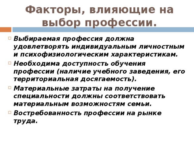 Факторы, влияющие на выбор профессии. Выбираемая профессия должна удовлетворять индивидуальным личностным и психофизиологическим характеристикам. Необходима доступность обучения профессии (наличие учебного заведения, его территориальная досягаемость). Материальные затраты на получение специальности должны соответствовать материальным возможностям семьи. Востребованность профессии на рынке труда.    