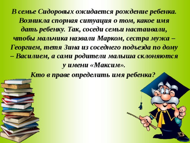 В семье Сидоровых ожидается рождение ребенка. Возникла спорная ситуация о том, какое имя дать ребенку. Так, соседи семьи настаивали, чтобы мальчика назвали Марком, сестра мужа – Георгием, тетя Зина из соседнего подъезда по дому – Василием, а сами родители малыша склоняются у имени «Максим». Кто в праве определить имя ребенка?  
