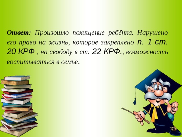 Ответ: Произошло похищение ребёнка. Нарушено его право на жизнь, которое закреплено п. 1 ст. 20 КРФ , на свободу в ст. 22 КРФ. , возможность воспитываться в семье . 