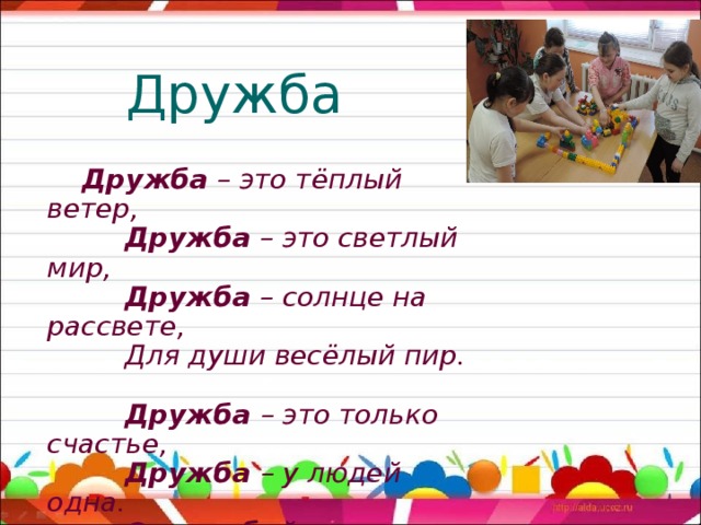 Дружба   Дружба – это тёплый ветер,   Дружба – это светлый мир,   Дружба – солнце на рассвете,  Для души весёлый пир.   Дружба – это только счастье,   Дружба – у людей одна.   С дружбой не страшны ненастья,   С дружбой – жизнь весной полна.     