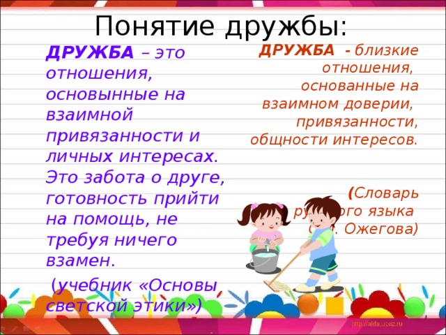 Понятие дружбы:  ДРУЖБА – это отношения, основынные на взаимной привязанности и личных интересах. Это забота о друге, готовность прийти на помощь, не требуя ничего взамен.  ( учебник «Основы светской этики») ДРУЖБА - близкие отношения,  основанные на взаимном доверии,  привязанности, общности интересов.  ( Словарь русского языка С.И. Ожегова)      