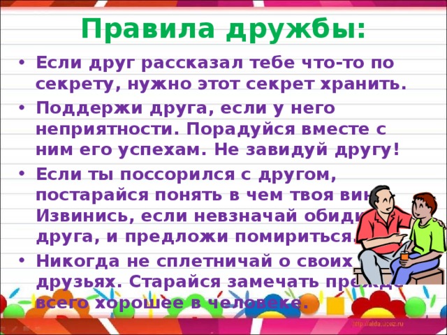 Правила дружбы: Если друг рассказал тебе что-то по секрету, нужно этот секрет хранить. Поддержи друга, если у него неприятности. Порадуйся вместе с ним его успехам. Не завидуй другу! Если ты поссорился с другом, постарайся понять в чем твоя вина. Извинись, если невзначай обидишь друга, и предложи помириться. Никогда не сплетничай о своих друзьях. Старайся замечать прежде всего хорошее в человеке. 
