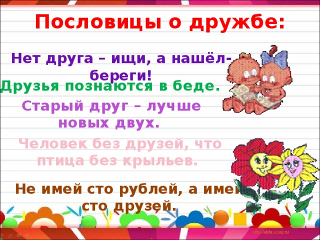 Пословицы о дружбе: Нет друга – ищи, а нашёл- береги! Друзья познаются в беде . Старый друг – лучше новых двух. Человек без друзей, что птица без крыльев. Не имей сто рублей, а имей сто друзей. 
