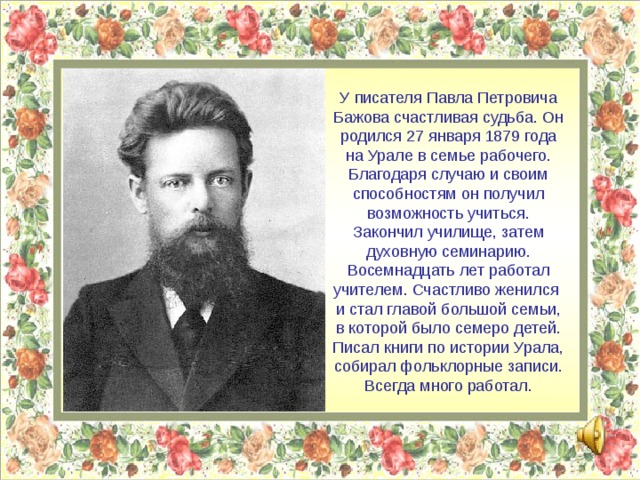 У писателя Павла Петровича Бажова счастливая судьба. Он родился 27 января 1879 года на Урале в семье рабочего. Благодаря случаю и своим способностям он получил возможность учиться. Закончил училище, затем духовную семинарию. Восемнадцать лет работал учителем. Счастливо женился и стал главой большой семьи, в которой было семеро детей. Писал книги по истории Урала, собирал фольклорные записи. Всегда много работал.  