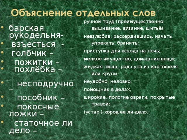 ручной труд (преимущественно вышивание, вязание, шитьё) невзлюбив, рассердившись, начать упрекать, бранить; приступка для всхода на печь; мелкое имущество, домашние вещи; жидкая пища, род супа из картофеля или крупы; неудобно, неловко; помощник в делах; широкие, пологие овраги, покрытые травой; (устар.) хорошее ли дело. барская рукодельня-  взъесться -  голбчик –  пожитки –  похлёбка –  несподручно –  пособник –  покосные ложки –  статочное ли дело –  