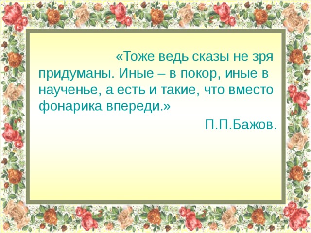 «Тоже ведь сказы не зря придуманы. Иные – в покор, иные в наученье, а есть и такие, что вместо фонарика впереди.»  П.П.Бажов. 