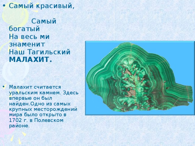 Самый красивый, Самый богатый  На весь ми знаменит  Наш Тагильский МАЛАХИТ.   Малахит считается уральским камнем. Здесь впервые он был найден.Одно из самых крупных месторождений мира было открыто в 1702 г. в Полевском районе. 