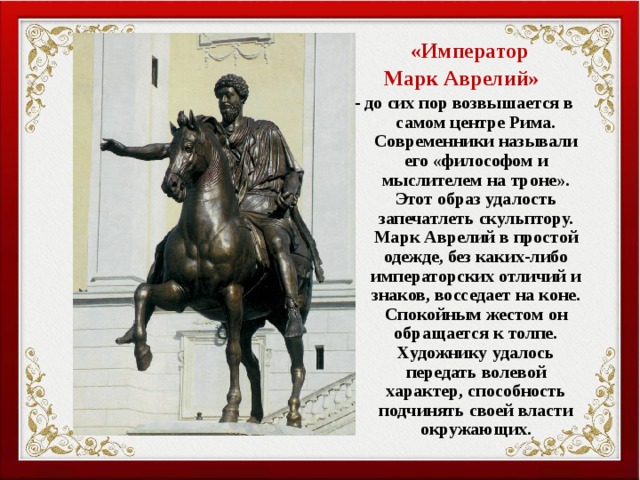  «Император Марк Аврелий» - до сих пор возвышается в самом центре Рима. Современники называли его «философом и мыслителем на троне». Этот образ удалость запечатлеть скульптору. Марк Аврелий в простой одежде, без каких-либо императорских отличий и знаков, восседает на коне. Спокойным жестом он обращается к толпе. Художнику удалось передать волевой характер, способность подчинять своей власти окружающих. 