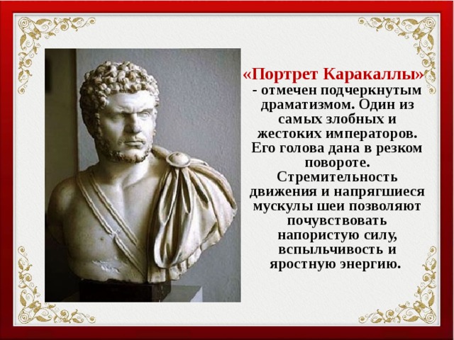  «Портрет Каракаллы» - отмечен подчеркнутым драматизмом. Один из самых злобных и жестоких императоров. Его голова дана в резком повороте. Стремительность движения и напрягшиеся мускулы шеи позволяют почувствовать напористую силу, вспыльчивость и яростную энергию. 