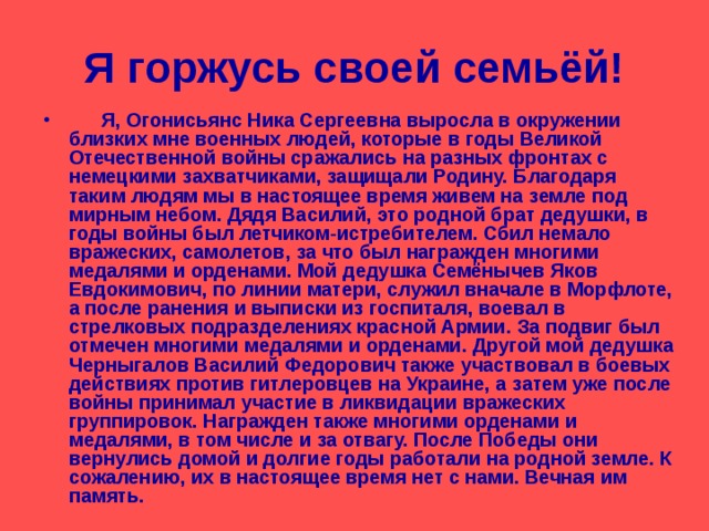 Я горжусь своей семьёй!  Я, Огонисьянс Ника Сергеевна выросла в окружении близких мне военных людей, которые в годы Великой Отечественной войны сражались на разных фронтах с немецкими захватчиками, защищали Родину. Благодаря таким людям мы в настоящее время живем на земле под мирным небом. Дядя Василий, это родной брат дедушки, в годы войны был летчиком-истребителем. Сбил немало вражеских, самолетов, за что был награжден многими медалями и орденами. Мой дедушка Семёнычев Яков Евдокимович, по линии матери, служил вначале в Морфлоте, а после ранения и выписки из госпиталя, воевал в стрелковых подразделениях красной Армии. За подвиг был отмечен многими медалями и орденами. Другой мой дедушка Черныгалов Василий Федорович также участвовал в боевых действиях против гитлеровцев на Украине, а затем уже после войны принимал участие в ликвидации вражеских группировок. Награжден также многими орденами и медалями, в том числе и за отвагу. После Победы они вернулись домой и долгие годы работали на родной земле. К сожалению, их в настоящее время нет с нами. Вечная им память. 
