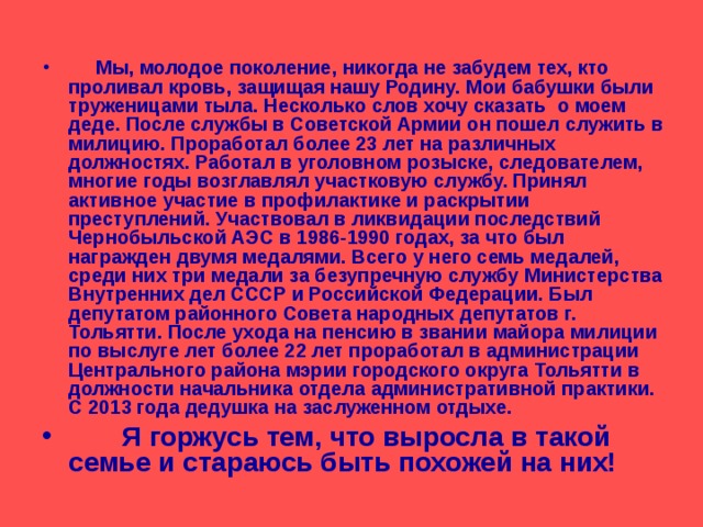   Мы, молодое поколение, никогда не забудем тех, кто проливал кровь, защищая нашу Родину. Мои бабушки были труженицами тыла. Несколько слов хочу сказать о моем деде. После службы в Советской Армии он пошел служить в милицию. Проработал более 23 лет на различных должностях. Работал в уголовном розыске, следователем, многие годы возглавлял участковую службу. Принял активное участие в профилактике и раскрытии преступлений. Участвовал в ликвидации последствий Чернобыльской АЭС в 1986-1990 годах, за что был награжден двумя медалями. Всего у него семь медалей, среди них три медали за безупречную службу Министерства Внутренних дел СССР и Российской Федерации. Был депутатом районного Совета народных депутатов г. Тольятти. После ухода на пенсию в звании майора милиции по выслуге лет более 22 лет проработал в администрации Центрального района мэрии городского округа Тольятти в должности начальника отдела административной практики. С 2013 года дедушка на заслуженном отдыхе.  Я горжусь тем, что выросла в такой семье и стараюсь быть похожей на них! 
