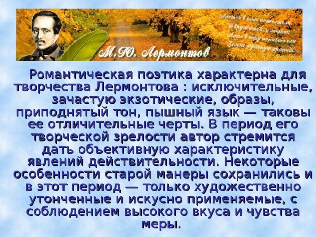  Романтическая поэтика характерна для творчества Лермонтова : исключительные, зачастую экзотические, образы, приподнятый тон, пышный язык — таковы ее отличительные черты. В период его творческой зрелости автор стремится дать объективную характеристику явлений действительности. Некоторые особенности старой манеры сохранились и в этот период — только художественно утонченные и искусно применяемые, с соблюдением высокого вкуса и чувства меры. 