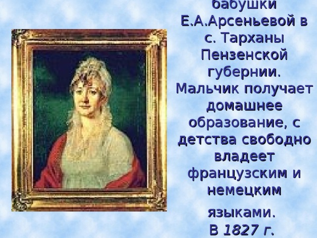 Детство Лермонтов проводит в усадьбе своей бабушки Е.А.Арсеньевой в с. Тарханы Пензенской губернии.  Мальчик получает домашнее образование, с детства свободно владеет французским и немецким языками.   В  1827 г. Лермонтов переезжает с бабушкой в Москву.  