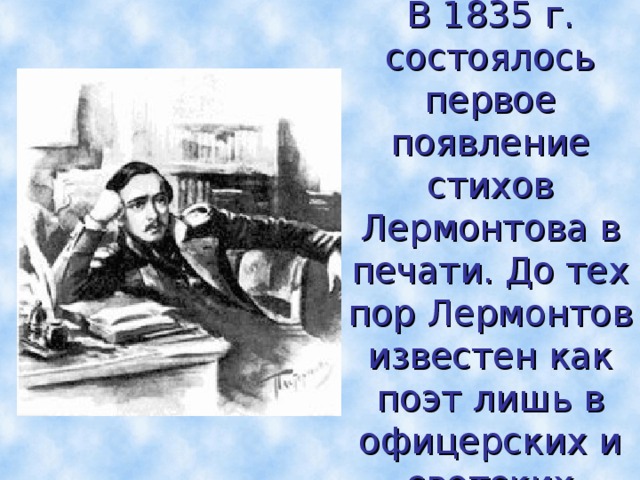  В 1835 г. состоялось первое появление стихов Лермонтова в печати. До тех пор Лермонтов известен как поэт лишь в офицерских и светских кругах  