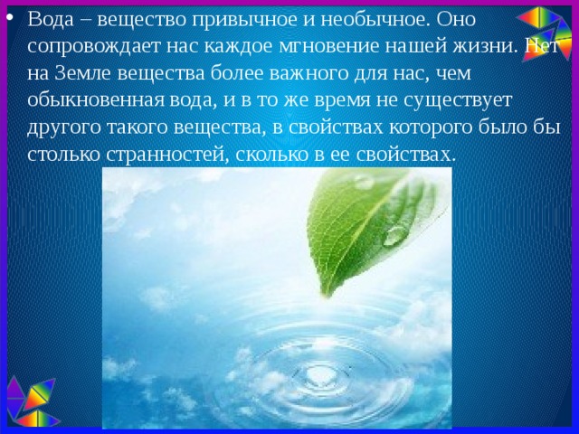 Вода – вещество привычное и необычное. Оно сопровождает нас каждое мгновение нашей жизни. Нет на Земле вещества более важного для нас, чем обыкновенная вода, и в то же время не существует другого такого вещества, в свойствах которого было бы столько странностей, сколько в ее свойствах. 