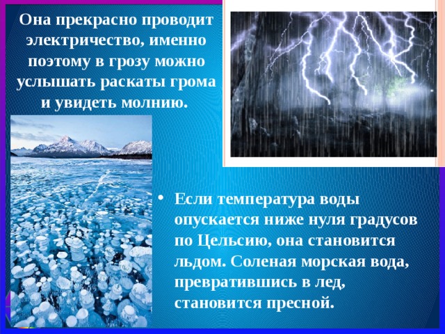 Она прекрасно проводит электричество, именно поэтому в грозу можно услышать раскаты грома и увидеть молнию. Если температура воды опускается ниже нуля градусов по Цельсию, она становится льдом. Соленая морская вода, превратившись в лед, становится пресной. 