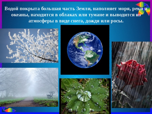 Водой покрыта большая часть Земли, наполняет моря, реки и океаны, находится в облаках или тумане и выводится из атмосферы в виде снега, дождя или росы. 
