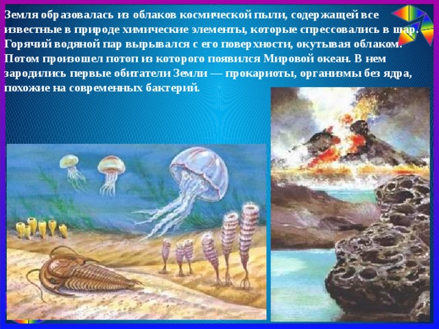 Земля образовалась из облаков космической пыли, содержащей все известные в природе химические элементы, которые спрессовались в шар. Горячий водяной пар вырывался с его поверхности, окутывая облаком. Потом произошел потоп из которого появился Мировой океан. В нем зародились первые обитатели Земли — прокариоты, организмы без ядра, похожие на современных бактерий. 