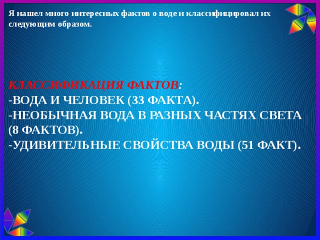 Я нашел много интересных фактов о воде и классифицировал их следующим образом. Классификация фактов :  -Вода и человек (33 факта).  -Необычная вода в разных частях света (8 фактов).  -Удивительные свойства воды (51 факт).       