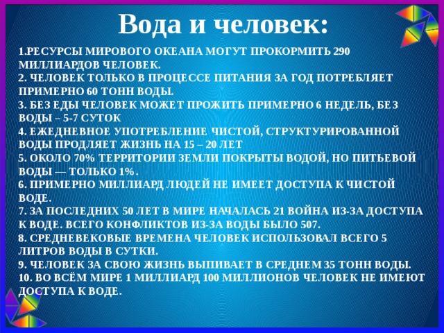 Вода и человек: 1.Ресурсы Мирового океана могут прокормить 290 миллиардов человек.  2. Человек только в процессе питания за год потребляет примерно 60 тонн воды.  3. Без еды человек может прожить примерно 6 недель, без воды – 5-7 суток  4. Ежедневное употребление чистой, структурированной воды продляет жизнь на 15 – 20 лет  5. Около 70% территории Земли покрыты водой, но питьевой воды — только 1%.  6. Примерно миллиард людей не имеет доступа к чистой воде.  7. За последних 50 лет в мире началась 21 война из-за доступа к воде. Всего конфликтов из-за воды было 507.  8. средневековые времена человек использовал всего 5 литров воды в сутки.  9. Человек за свою жизнь выпивает в среднем 35 тонн воды.  10. Во всём мире 1 миллиард 100 миллионов человек не имеют доступа к воде. 