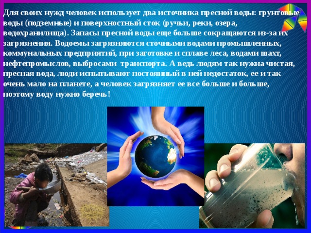 Для своих нужд человек использует два источника пресной воды: грунтовые воды (подземные) и поверхностный сток (ручьи, реки, озера, водохранилища). Запасы пресной воды еще больше сокращаются из-за их загрязнения. Водоемы загрязняются сточными водами промышленных, коммунальных предприятий, при заготовке и сплаве леса, водами шахт, нефтепромыслов, выбросами транспорта. А ведь людям так нужна чистая, пресная вода, люди испытывают постоянный в ней недостаток, ее и так очень мало на планете, а человек загрязняет ее все больше и больше, поэтому воду нужно беречь!   