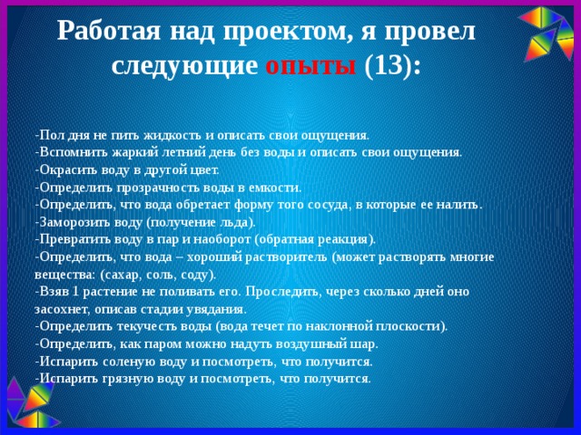 Работая над проектом, я провел следующие опыты (13):   - Пол дня не пить жидкость и описать свои ощущения. -Вспомнить жаркий летний день без воды и описать свои ощущения. -Окрасить воду в другой цвет. -Определить прозрачность воды в емкости. -Определить, что вода обретает форму того сосуда, в которые ее налить. -Заморозить воду (получение льда). -Превратить воду в пар и наоборот (обратная реакция). -Определить, что вода – хороший растворитель (может растворять многие вещества: (сахар, соль, соду). -Взяв 1 растение не поливать его. Проследить, через сколько дней оно засохнет, описав стадии увядания. -Определить текучесть воды (вода течет по наклонной плоскости). -Определить, как паром можно надуть воздушный шар. -Испарить соленую воду и посмотреть, что получится. -Испарить грязную воду и посмотреть, что получится.  