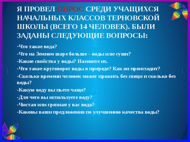 я провел опрос среди учащихся начальных классов Терновской школы (всего 14 человек). Были заданы следующие вопросы:   - Что такое вода? -Что на Земном шаре больше – воды или суши? -Какие свойства у воды? Назовите их. -Что такое круговорот воды в природе? Как он происходит? -Сколько времени человек может прожить без пищи и сколько без воды? -Какую воду вы пьете чаще? -Для чего вы используете воду? -Чистая или грязная у вас вода? -Каковы ваши предложения по улучшению качества воды?  