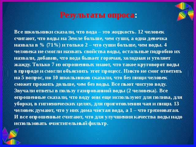 Результаты опроса : Все школьники сказали, что вода – это жидкость. 12 человек считают, что воды на Земле больше, чем суши, а одна девочка назвала в % (71%) и только 2 – что суши больше, чем воды. 4 человека не смогли назвать свойства воды, остальные подробно их назвали, добавив, что вода бывает горячая, холодная и утоляет жажду. Только 7 из опрошенных знают, что такое круговорот воды в природе и смогли объяснить этот процесс. Никто не смог ответить на 5 вопрос, но 10 школьников сказали, что без пищи человек сможет прожить дольше, чем без воды. Все пьют чистую воду. Звучали ответы в пользу газированной воды (2 человека). Все опрошенные сказали, что воду они еще используют для полива, для уборки, в гигиенических целях, для приготовления чая и пищи. 13 человек думают, что у них дома чистая вода, а 1 – что грязноватая. И все опрошенные считают, что для улучшения качества воды надо использовать очистительный фильтр. 